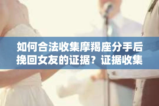 如何合法收集摩羯座分手后挽回女友的证据？证据收集策略与法律风险防范