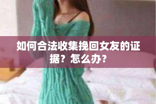 如何合法收集挽回女友的证据？怎么办？
