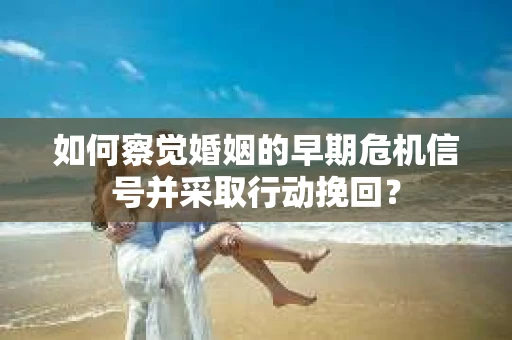 如何察觉婚姻的早期危机信号并采取行动挽回？