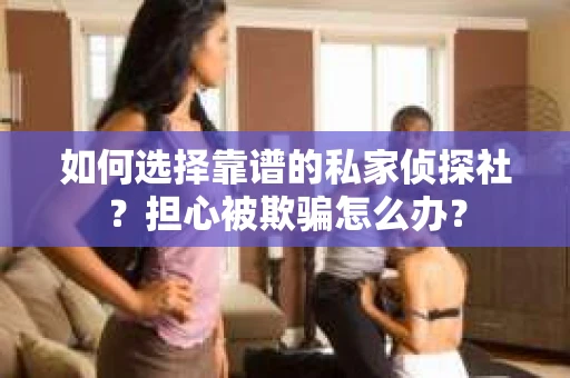 如何选择靠谱的私家侦探社？担心被欺骗怎么办？