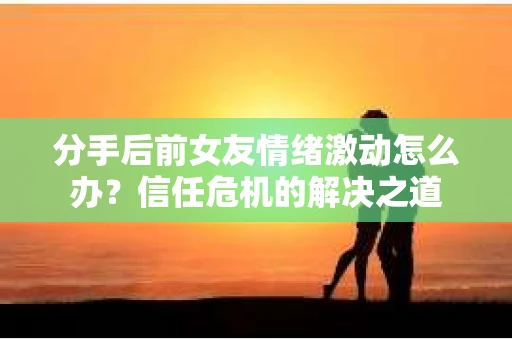 分手后前女友情绪激动怎么办?信任危机的解决之道 分手后前女友情绪激动怎么办?信任危机的解决之道