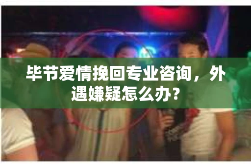 毕节爱情挽回专业咨询，外遇嫌疑怎么办？