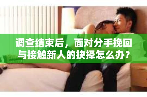 调查结束后，面对分手挽回与接触新人的抉择怎么办？
