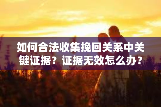如何合法收集挽回关系中关键证据?证据无效怎么办? 如何合法收集挽回关系中关键证据?证据无效怎么办?