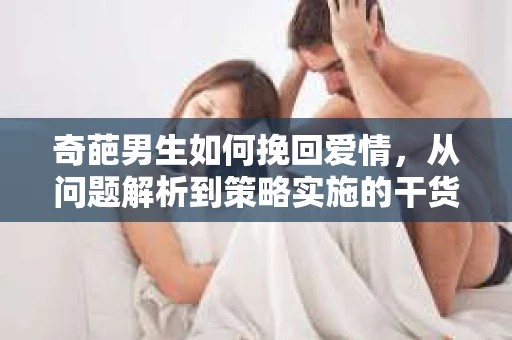 奇葩男生如何挽回爱情,从问题解析到策略实施的干货指南 奇葩男生如何挽回爱情,从问题解析到策略实施的干货指南