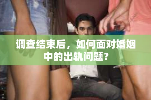 调查结束后,如何面对婚姻中的出轨问题? 调查结束后,如何面对婚姻中的出轨问题?