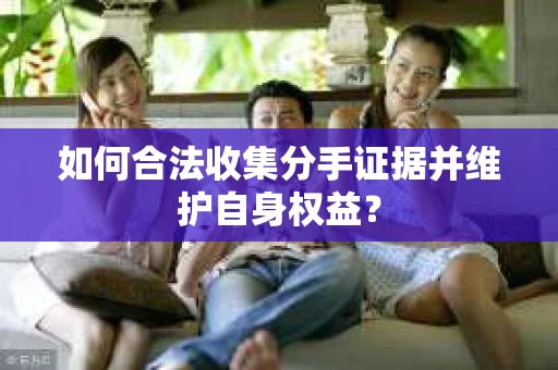 如何合法收集分手证据并维护自身权益? 如何合法收集分手证据并维护自身权益?