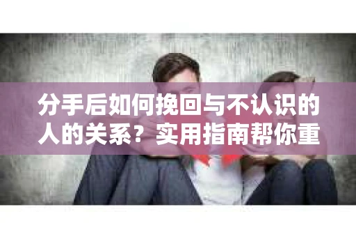 分手后如何挽回与不认识的人的关系？实用指南帮你重拾失去的联结