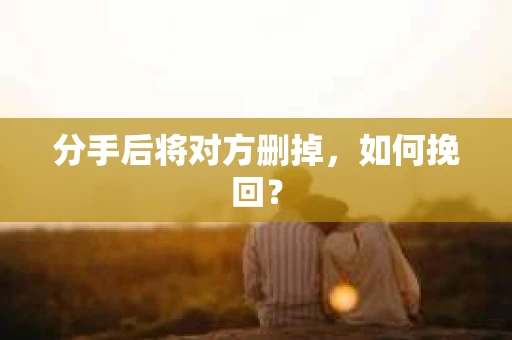 分手后将对方删掉,如何挽回? 分手后将对方删掉,如何挽回?