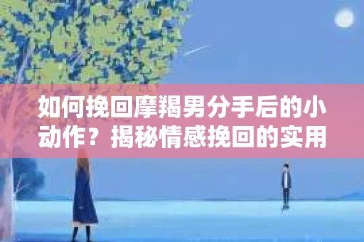 如何挽回摩羯男分手后的小动作?揭秘情感挽回的实用策略 如何挽回摩羯男分手后的小动作?揭秘情感挽回的实用策略