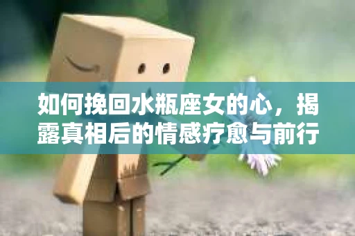 如何挽回水瓶座女的心,揭露真相后的情感疗愈与前行计划 如何挽回水瓶座女的心,揭露真相后的情感疗愈与前行计划
