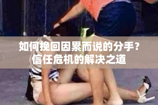 如何挽回因累而说的分手?信任危机的解决之道 如何挽回因累而说的分手?信任危机的解决之道