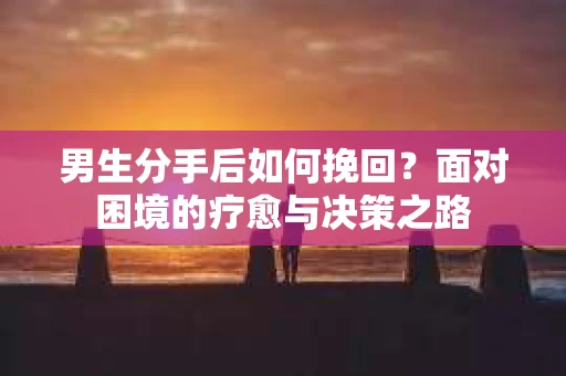 男生分手后如何挽回?面对困境的疗愈与决策之路 男生分手后如何挽回?面对困境的疗愈与决策之路