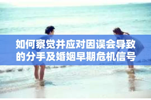 如何察觉并应对因误会导致的分手及婚姻早期危机信号？