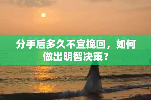 分手后多久不宜挽回,如何做出明智决策? 分手后多久不宜挽回,如何做出明智决策?