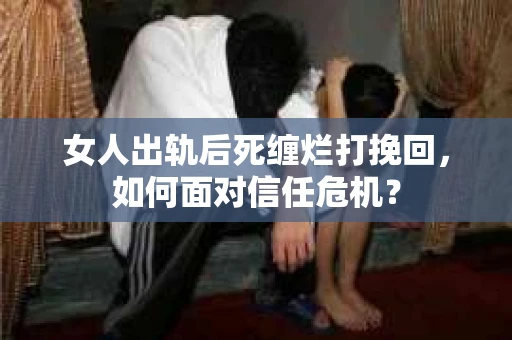 女人出轨后死缠烂打挽回，如何面对信任危机？