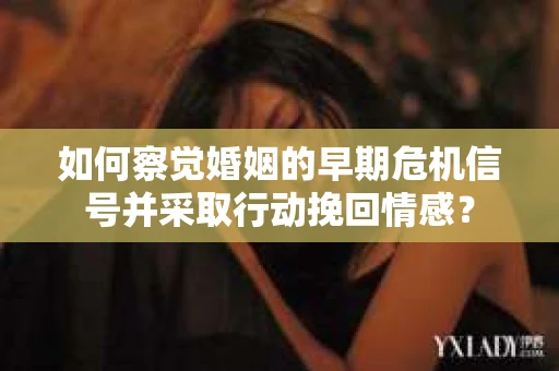 如何察觉婚姻的早期危机信号并采取行动挽回情感？