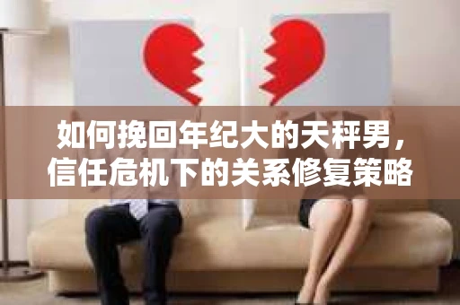 如何挽回年纪大的天秤男，信任危机下的关系修复策略