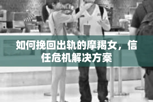 如何挽回出轨的摩羯女，信任危机解决方案