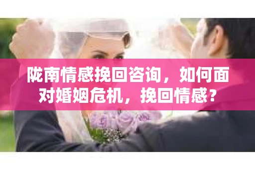 陇南情感挽回咨询,如何面对婚姻危机,挽回情感? 陇南情感挽回咨询,如何面对婚姻危机,挽回情感?