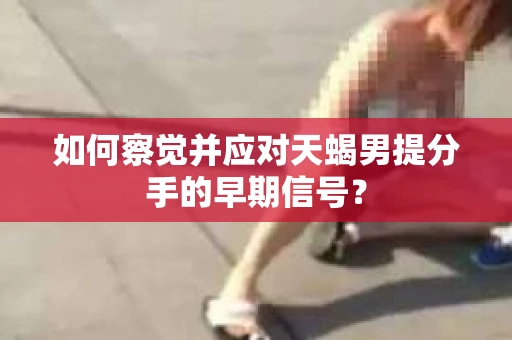 如何察觉并应对天蝎男提分手的早期信号? 如何察觉并应对天蝎男提分手的早期信号?