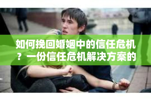 如何挽回婚姻中的信任危机？一份信任危机解决方案的干货指南