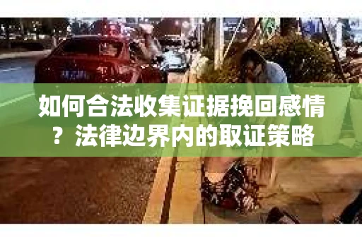如何合法收集证据挽回感情?法律边界内的取证策略 如何合法收集证据挽回感情?法律边界内的取证策略