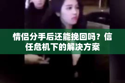 情侣分手后还能挽回吗？信任危机下的解决方案