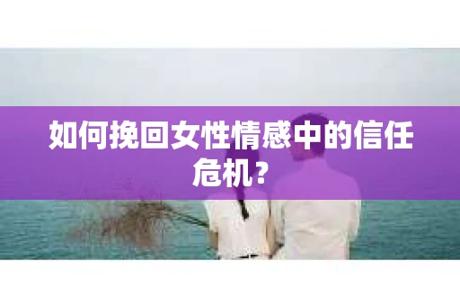 如何挽回女性情感中的信任危机? 如何挽回女性情感中的信任危机?