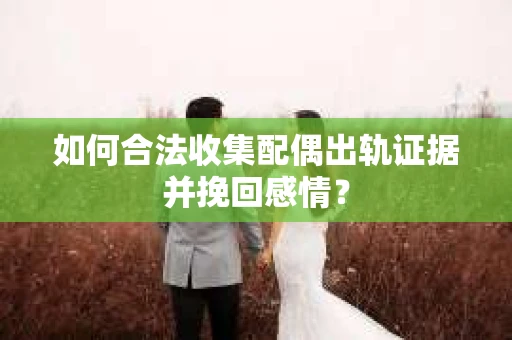 如何合法收集配偶出轨证据并挽回感情？