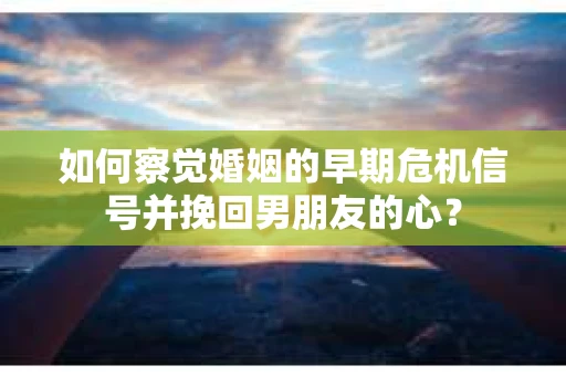 如何察觉婚姻的早期危机信号并挽回男朋友的心？