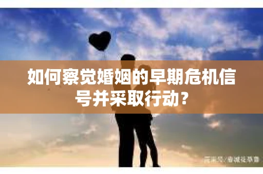 如何察觉婚姻的早期危机信号并采取行动？