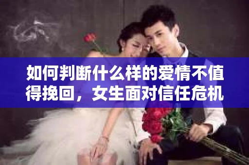 如何判断什么样的爱情不值得挽回，女生面对信任危机怎么办？