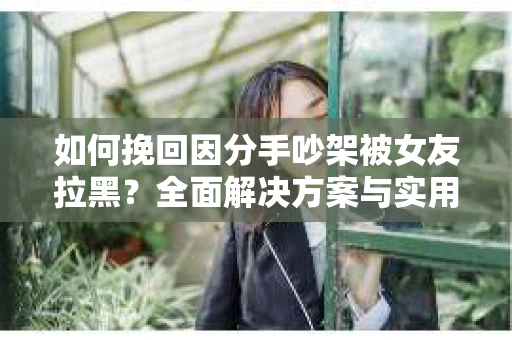 如何挽回因分手吵架被女友拉黑？全面解决方案与实用建议