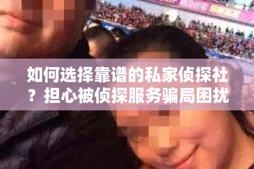 如何选择靠谱的私家侦探社？担心被侦探服务骗局困扰怎么办？