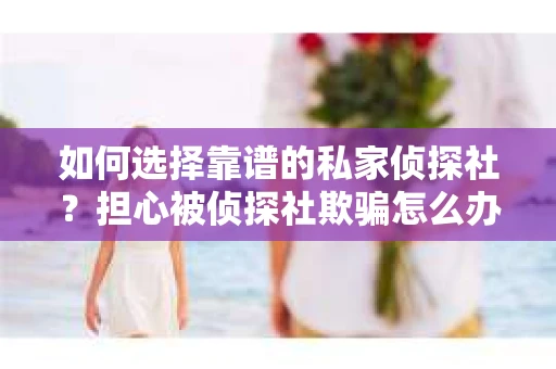 如何选择靠谱的私家侦探社？担心被侦探社欺骗怎么办？