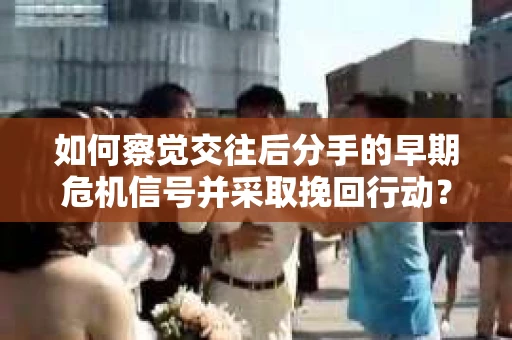 如何察觉交往后分手的早期危机信号并采取挽回行动？