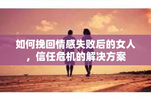 如何挽回情感失败后的女人，信任危机的解决方案