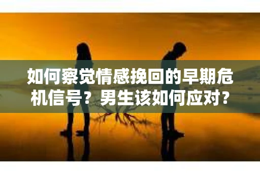 如何察觉情感挽回的早期危机信号？男生该如何应对？
