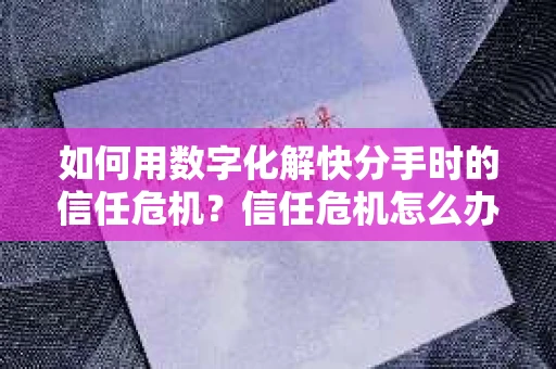 如何用数字化解快分手时的信任危机？信任危机怎么办？