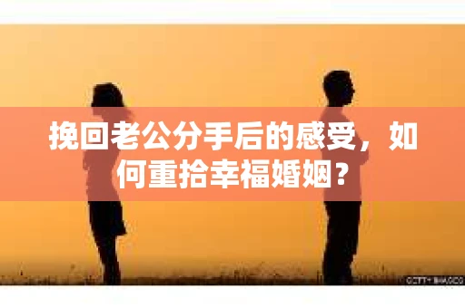 挽回老公分手后的感受，如何重拾幸福婚姻？