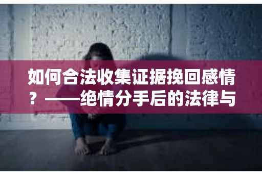 如何合法收集证据挽回感情？——绝情分手后的法律与取证策略