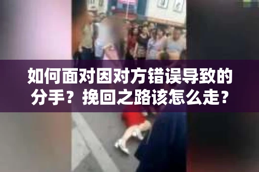 如何面对因对方错误导致的分手？挽回之路该怎么走？