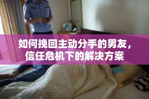 如何挽回主动分手的男友，信任危机下的解决方案