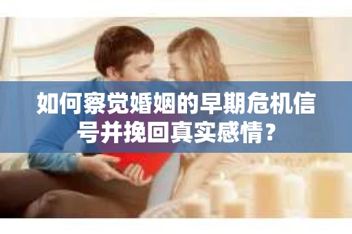 如何察觉婚姻的早期危机信号并挽回真实感情？