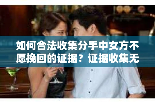 如何合法收集分手中女方不愿挽回的证据？证据收集无效怎么办？