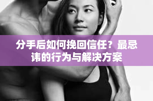 分手后如何挽回信任？最忌讳的行为与解决方案