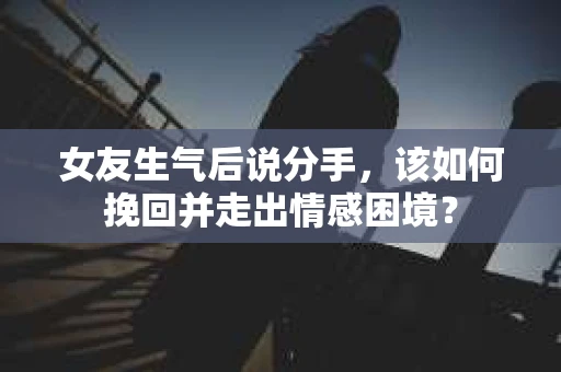 女友生气后说分手，该如何挽回并走出情感困境？