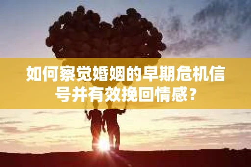 如何察觉婚姻的早期危机信号并有效挽回情感？
