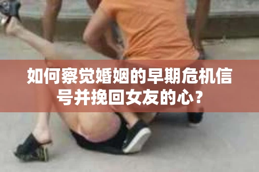 如何察觉婚姻的早期危机信号并挽回女友的心？